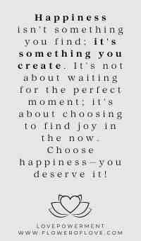 Happiness isn't something you find; it's something you create. It's not about waiting for the perfect moment; it's about choosing to find joy in the now. Choose happiness—you deserve it!